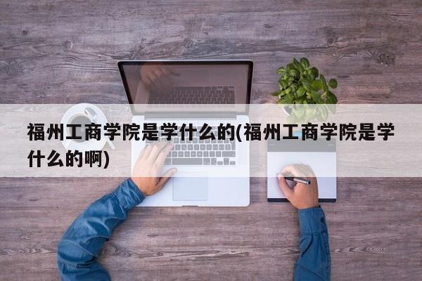 福州工商学院是学什么的(福州工商学院是学什么的啊)