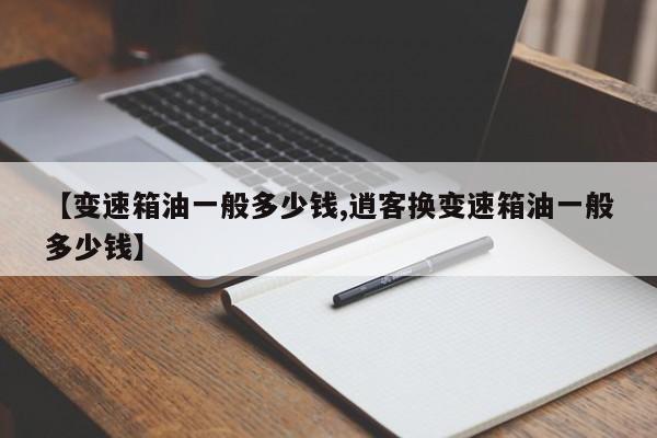 【变速箱油一般多少钱,逍客换变速箱油一般多少钱】