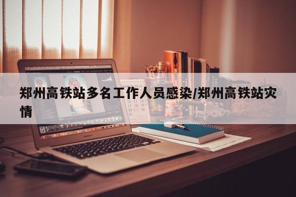 郑州高铁站多名工作人员感染/郑州高铁站灾情