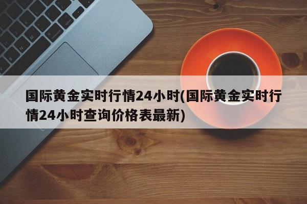 国际黄金实时行情24小时(国际黄金实时行情24小时查询价格表最新)