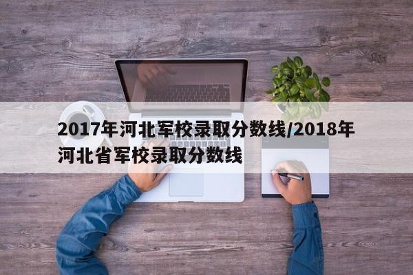 2017年河北军校录取分数线/2018年河北省军校录取分数线