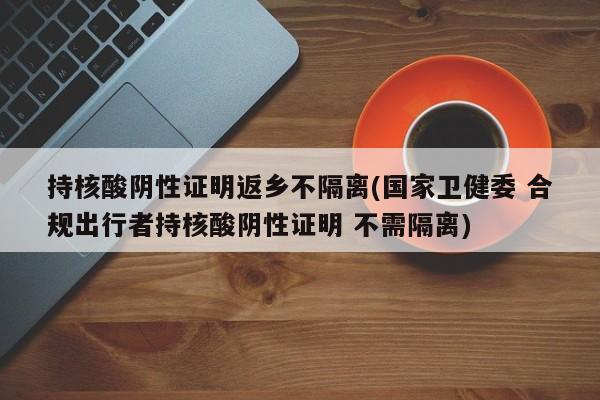 持核酸阴性证明返乡不隔离(国家卫健委 合规出行者持核酸阴性证明 不需隔离)