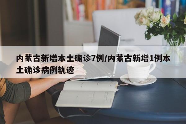 内蒙古新增本土确诊7例/内蒙古新增1例本土确诊病例轨迹
