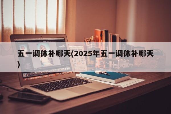 五一调休补哪天(2025年五一调休补哪天)