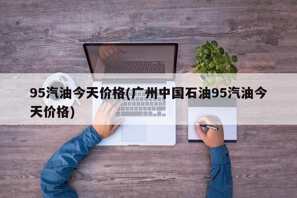 95汽油今天价格(广州中国石油95汽油今天价格)