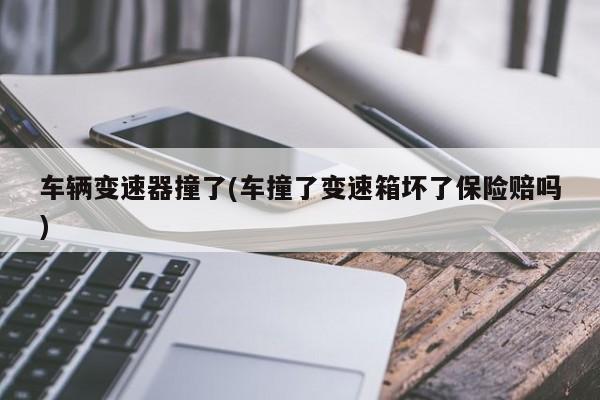 车辆变速器撞了(车撞了变速箱坏了保险赔吗)