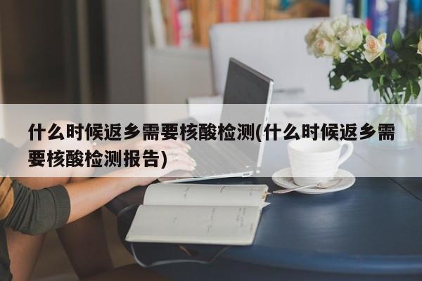 什么时候返乡需要核酸检测(什么时候返乡需要核酸检测报告)