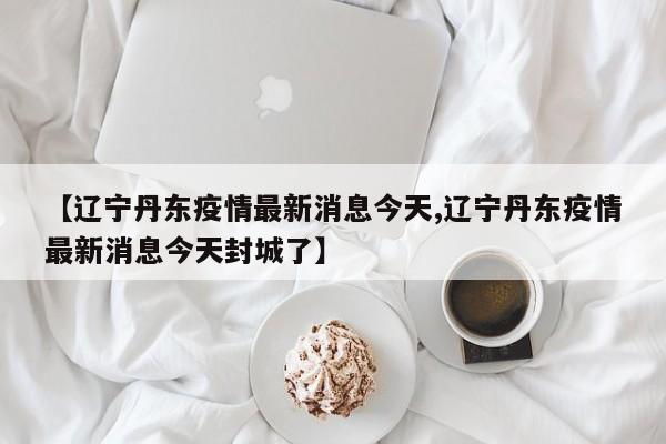 【辽宁丹东疫情最新消息今天,辽宁丹东疫情最新消息今天封城了】