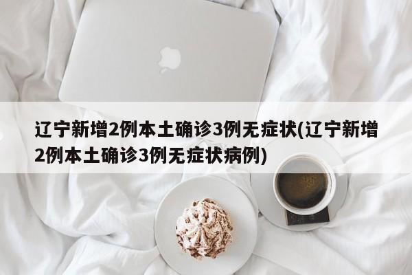 辽宁新增2例本土确诊3例无症状(辽宁新增2例本土确诊3例无症状病例)