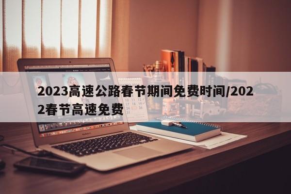 2023高速公路春节期间免费时间/2022春节高速免费
