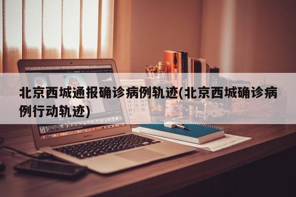 北京西城通报确诊病例轨迹(北京西城确诊病例行动轨迹)