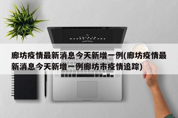 廊坊疫情最新消息今天新增一例(廊坊疫情最新消息今天新增一例廊坊市疫情追踪)