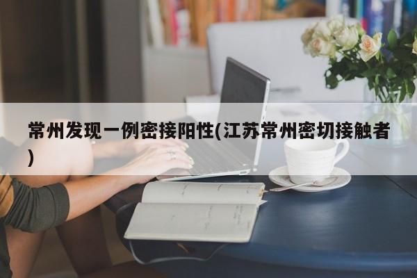 常州发现一例密接阳性(江苏常州密切接触者)