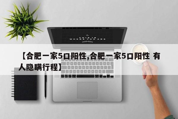 【合肥一家5口阳性,合肥一家5口阳性 有人隐瞒行程】