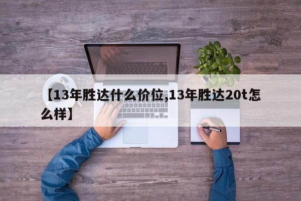 【13年胜达什么价位,13年胜达20t怎么样】