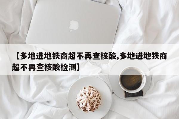 【多地进地铁商超不再查核酸,多地进地铁商超不再查核酸检测】