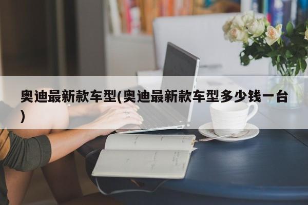 奥迪最新款车型(奥迪最新款车型多少钱一台)