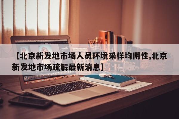 【北京新发地市场人员环境采样均阴性,北京新发地市场疏解最新消息】