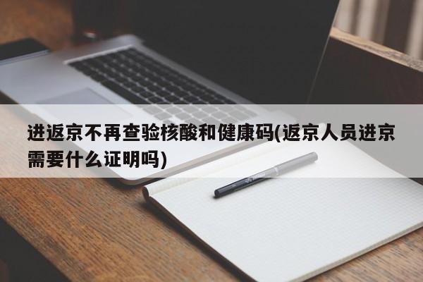 进返京不再查验核酸和健康码(返京人员进京需要什么证明吗)