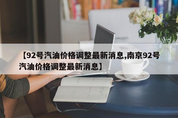 【92号汽油价格调整最新消息,南京92号汽油价格调整最新消息】