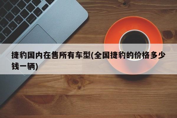 捷豹国内在售所有车型(全国捷豹的价格多少钱一辆)