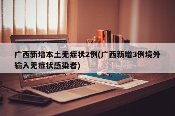 广西新增本土无症状2例(广西新增3例境外输入无症状感染者)