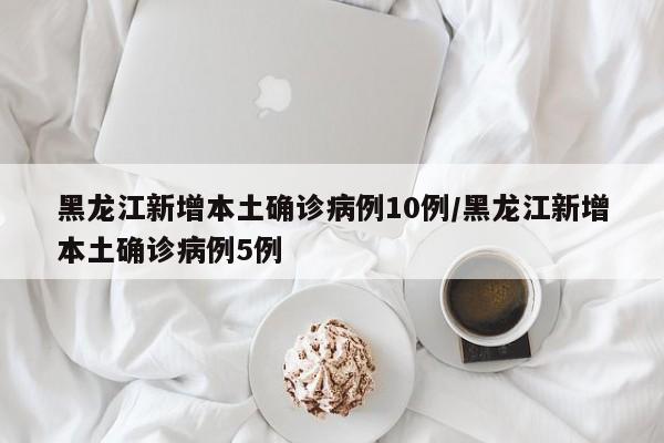 黑龙江新增本土确诊病例10例/黑龙江新增本土确诊病例5例