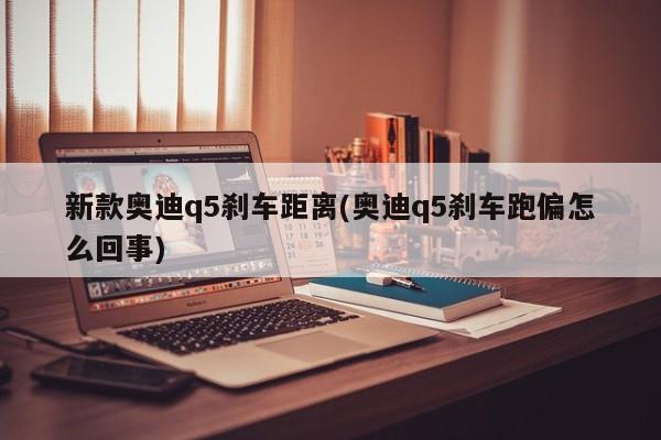 新款奥迪q5刹车距离(奥迪q5刹车跑偏怎么回事)