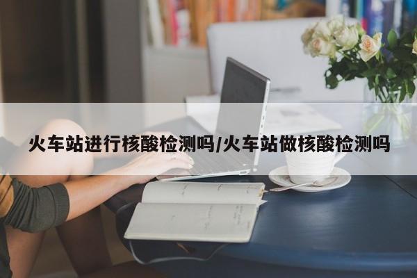 火车站进行核酸检测吗/火车站做核酸检测吗