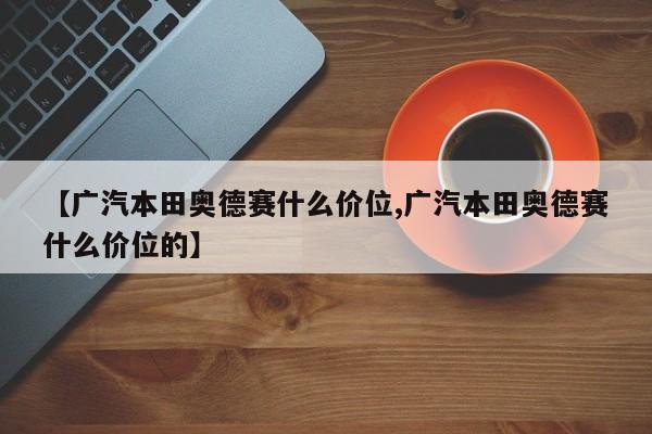 【广汽本田奥德赛什么价位,广汽本田奥德赛什么价位的】