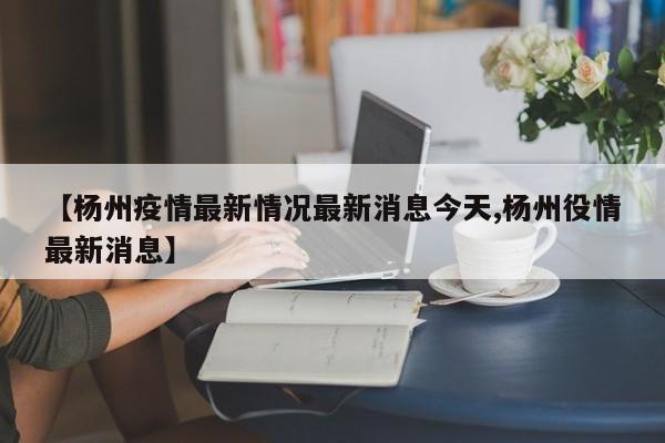 【杨州疫情最新情况最新消息今天,杨州役情最新消息】