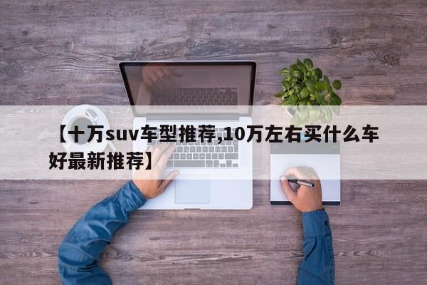 【十万suv车型推荐,10万左右买什么车好最新推荐】