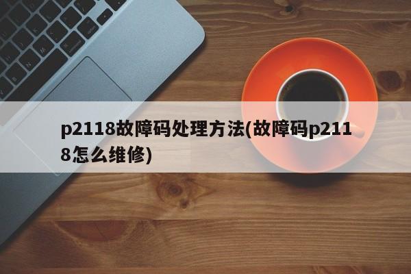 p2118故障码处理方法(故障码p2118怎么维修)