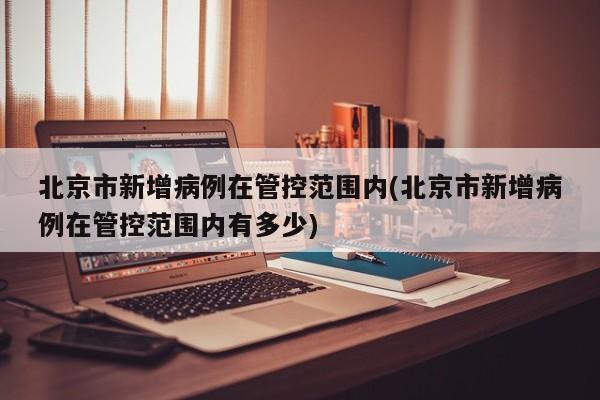 北京市新增病例在管控范围内(北京市新增病例在管控范围内有多少)