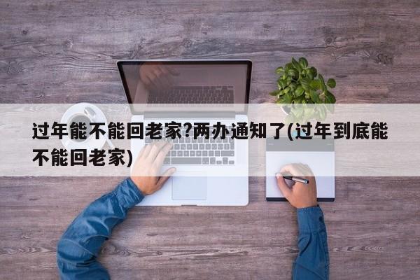 过年能不能回老家?两办通知了(过年到底能不能回老家)
