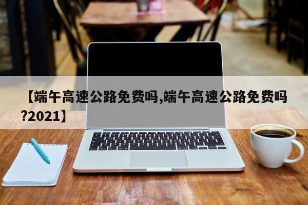 【端午高速公路免费吗,端午高速公路免费吗?2021】