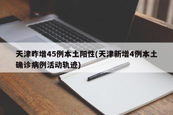 天津昨增45例本土阳性(天津新增4例本土确诊病例活动轨迹)