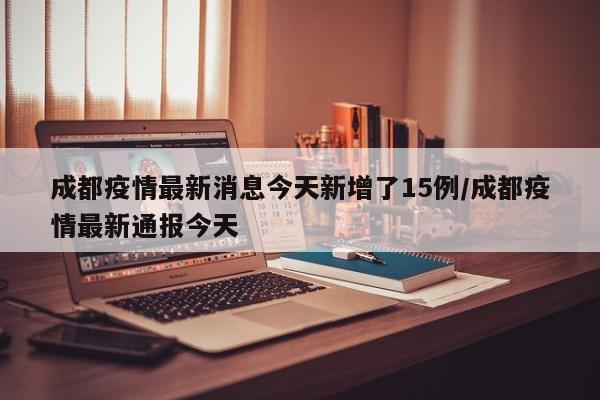 成都疫情最新消息今天新增了15例/成都疫情最新通报今天