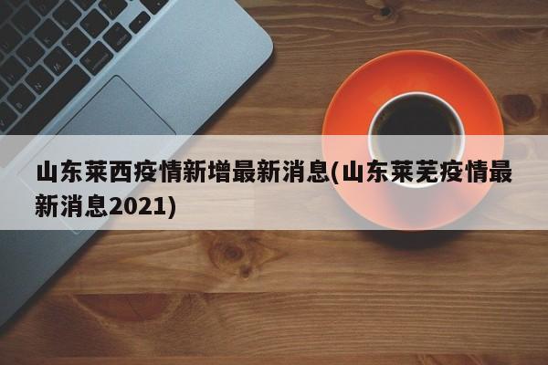 山东莱西疫情新增最新消息(山东莱芜疫情最新消息2021)