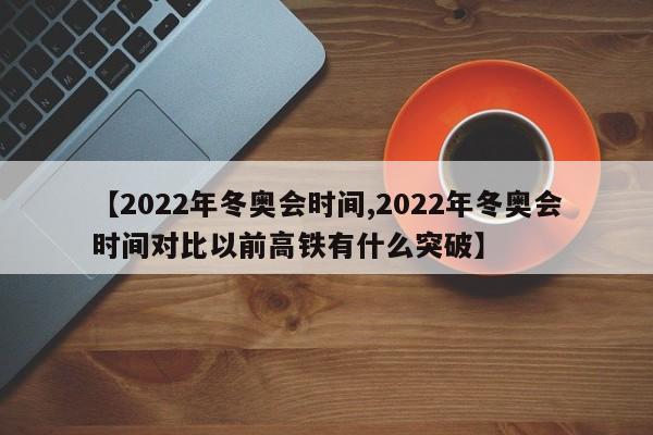 【2022年冬奥会时间,2022年冬奥会时间对比以前高铁有什么突破】