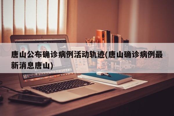 唐山公布确诊病例活动轨迹(唐山确诊病例最新消息唐山)