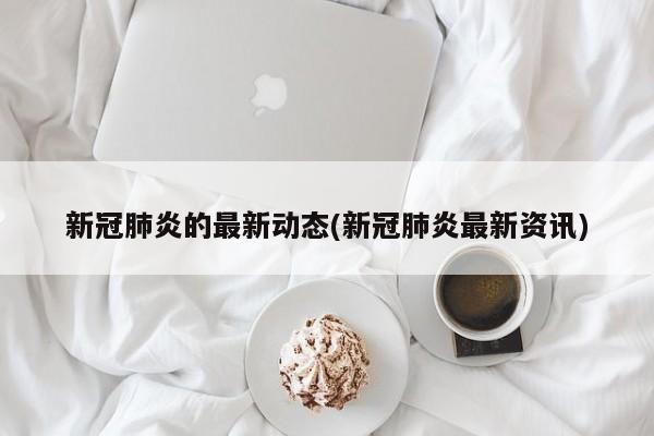 新冠肺炎的最新动态(新冠肺炎最新资讯)
