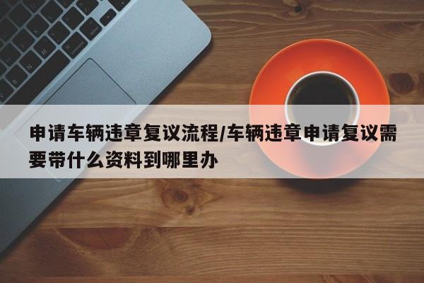 申请车辆违章复议流程/车辆违章申请复议需要带什么资料到哪里办