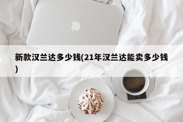 新款汉兰达多少钱(21年汉兰达能卖多少钱)