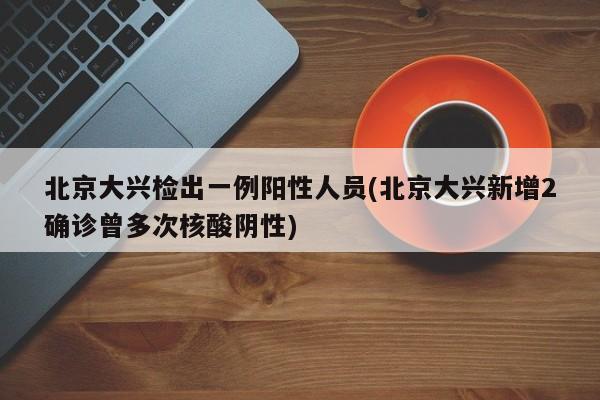 北京大兴检出一例阳性人员(北京大兴新增2确诊曾多次核酸阴性)