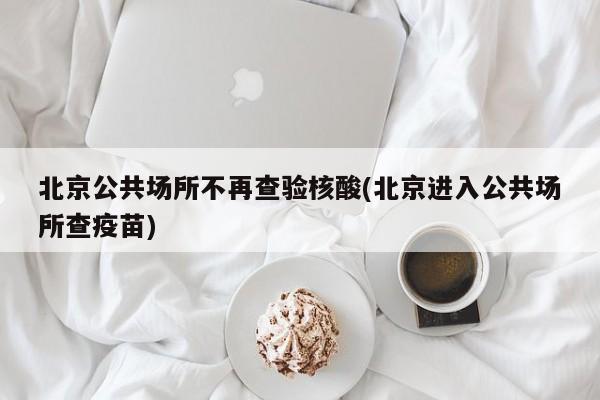 北京公共场所不再查验核酸(北京进入公共场所查疫苗)