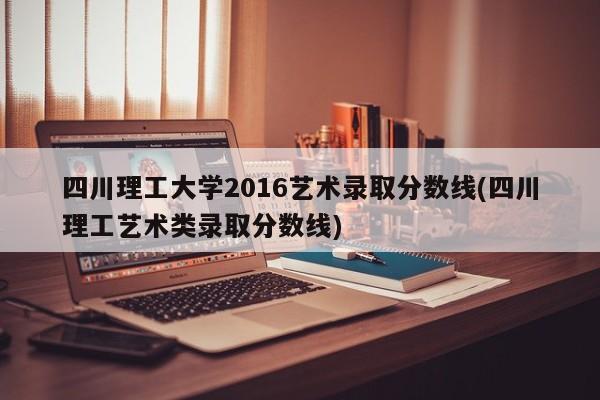 四川理工大学2016艺术录取分数线(四川理工艺术类录取分数线)