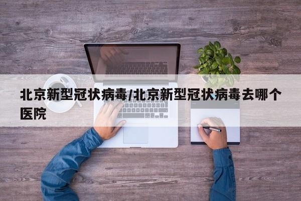 北京新型冠状病毒/北京新型冠状病毒去哪个医院