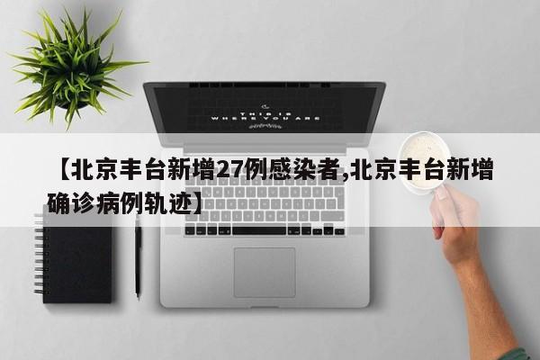 【北京丰台新增27例感染者,北京丰台新增确诊病例轨迹】