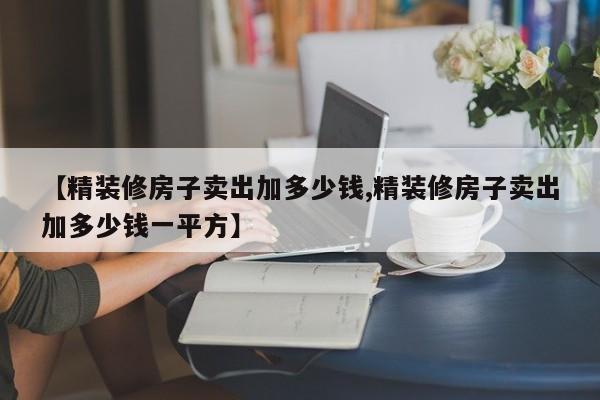 【精装修房子卖出加多少钱,精装修房子卖出加多少钱一平方】